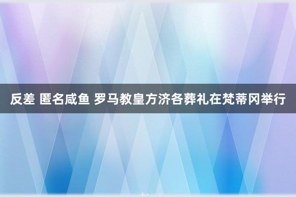 反差 匿名咸鱼 罗马教皇方济各葬礼在梵蒂冈举行