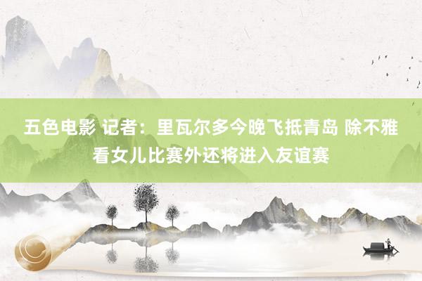 五色电影 记者：里瓦尔多今晚飞抵青岛 除不雅看女儿比赛外还将进入友谊赛