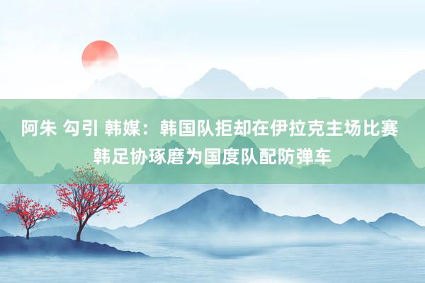 阿朱 勾引 韩媒：韩国队拒却在伊拉克主场比赛 韩足协琢磨为国度队配防弹车