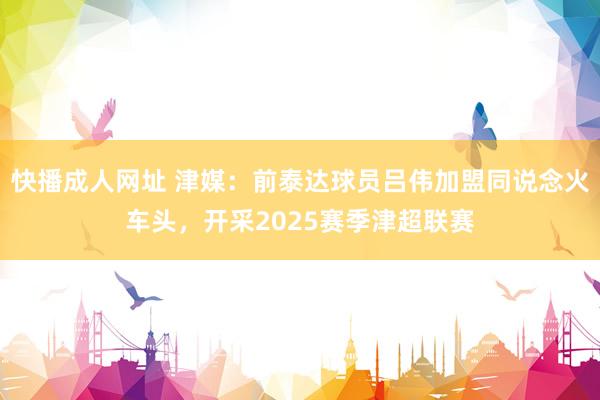 快播成人网址 津媒：前泰达球员吕伟加盟同说念火车头，开采2025赛季津超联赛