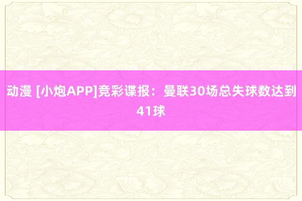 动漫 [小炮APP]竞彩谍报：曼联30场总失球数达到41球